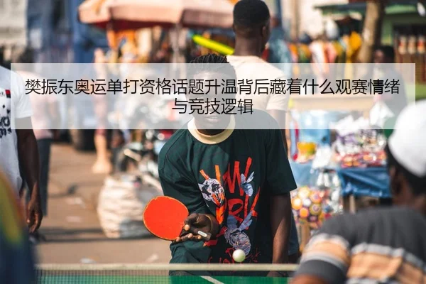 樊振东奥运单打资格话题升温背后藏着什么观赛情绪与竞技逻辑